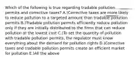 Which of the following is true regarding tradable pollution permits and corrective taxes? A.)Corrective taxes are more likely to reduce pollution to a targeted amount than tradable pollution permits B.)Tradable pollution permits efficiently reduce pollution only if they are initially distributed to the firms that can reduce pollution at the lowest cost C.)To set the quantity of pollution with tradable pollution permits, the regulator must know everything about the demand for pollution rights D.)Corrective taxes and tradable pollution permits create an efficient market for pollution E.)All the above