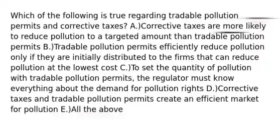 Which of the following is true regarding tradable pollution permits and corrective taxes? A.)Corrective taxes are more likely to reduce pollution to a targeted amount than tradable pollution permits B.)Tradable pollution permits efficiently reduce pollution only if they are initially distributed to the firms that can reduce pollution at the lowest cost C.)To set the quantity of pollution with tradable pollution permits, the regulator must know everything about the demand for pollution rights D.)Corrective taxes and tradable pollution permits create an efficient market for pollution E.)All the above