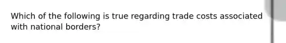 Which of the following is true regarding trade costs associated with national borders?