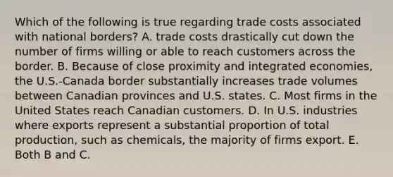 Which of the following is true regarding trade costs associated with national​ borders? A. trade costs drastically cut down the number of firms willing or able to reach customers across the border. B. Because of close proximity and integrated​ economies, the​ U.S.-Canada border substantially increases trade volumes between Canadian provinces and U.S. states. C. Most firms in the United States reach Canadian customers. D. In U.S. industries where exports represent a substantial proportion of total​ production, such as​ chemicals, the majority of firms export. E. Both B and C.