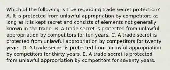 Which of the following is true regarding trade secret protection? A. It is protected from unlawful appropriation by competitors as long as it is kept secret and consists of elements not generally known in the trade. B. A trade secret is protected from unlawful appropriation by competitors for ten years. C. A trade secret is protected from unlawful appropriation by competitors for twenty years. D. A trade secret is protected from unlawful appropriation by competitors for thirty years. E. A trade secret is protected from unlawful appropriation by competitors for seventy years.