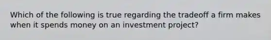 Which of the following is true regarding the tradeoff a firm makes when it spends money on an investment project?