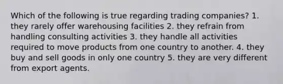 Which of the following is true regarding trading companies? 1. they rarely offer warehousing facilities 2. they refrain from handling consulting activities 3. they handle all activities required to move products from one country to another. 4. they buy and sell goods in only one country 5. they are very different from export agents.