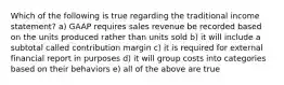 Which of the following is true regarding the traditional income statement? a) GAAP requires sales revenue be recorded based on the units produced rather than units sold b) it will include a subtotal called contribution margin c) it is required for external financial report in purposes d) it will group costs into categories based on their behaviors e) all of the above are true