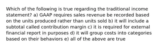 Which of the following is true regarding the traditional income statement? a) GAAP requires sales revenue be recorded based on the units produced rather than units sold b) it will include a subtotal called contribution margin c) it is required for external financial report in purposes d) it will group costs into categories based on their behaviors e) all of the above are true