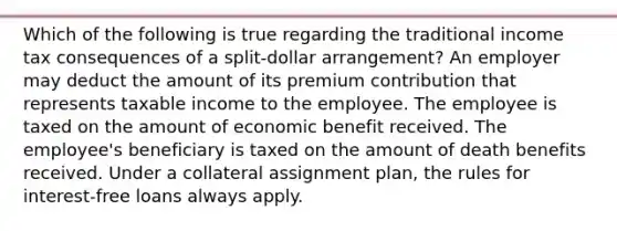 Which of the following is true regarding the traditional income tax consequences of a split-dollar arrangement? An employer may deduct the amount of its premium contribution that represents taxable income to the employee. The employee is taxed on the amount of economic benefit received. The employee's beneficiary is taxed on the amount of death benefits received. Under a collateral assignment plan, the rules for interest-free loans always apply.