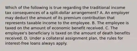 Which of the following is true regarding the traditional income tax consequences of a split-dollar arrangement? A. An employer may deduct the amount of its premium contribution that represents taxable income to the employee. B. The employee is taxed on the amount of economic benefit received. C. The employee's beneficiary is taxed on the amount of death benefits received. D. Under a collateral assignment plan, the rules for interest-free loans always apply.