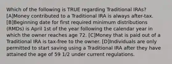 Which of the following is TRUE regarding Traditional IRAs? [A]Money contributed to a Traditional IRA is always after-tax.[B]Beginning date for first required minimum distributions (RMDs) is April 1st of the year following the calendar year in which the owner reaches age 72. [C]Money that is paid out of a Traditional IRA is tax-free to the owner. [D]Individuals are only permitted to start saving using a Traditional IRA after they have attained the age of 59 1/2 under current regulations.