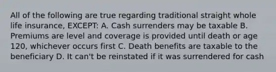 All of the following are true regarding traditional straight whole life insurance, EXCEPT: A. Cash surrenders may be taxable B. Premiums are level and coverage is provided until death or age 120, whichever occurs first C. Death benefits are taxable to the beneficiary D. It can't be reinstated if it was surrendered for cash