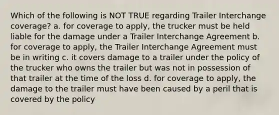 Which of the following is NOT TRUE regarding Trailer Interchange coverage? a. for coverage to apply, the trucker must be held liable for the damage under a Trailer Interchange Agreement b. for coverage to apply, the Trailer Interchange Agreement must be in writing c. it covers damage to a trailer under the policy of the trucker who owns the trailer but was not in possession of that trailer at the time of the loss d. for coverage to apply, the damage to the trailer must have been caused by a peril that is covered by the policy