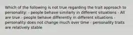 Which of the following is not true regarding the trait approach to personality: - people behave similarly in different situations - All are true - people behave differently in different situations - personality does not change much over time - personality traits are relatively stable