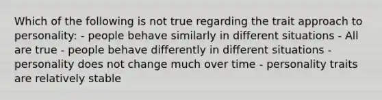 Which of the following is not true regarding the trait approach to personality: - people behave similarly in different situations - All are true - people behave differently in different situations - personality does not change much over time - personality traits are relatively stable