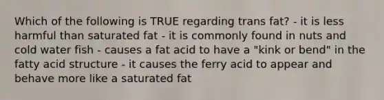 Which of the following is TRUE regarding trans fat? - it is less harmful than saturated fat - it is commonly found in nuts and cold water fish - causes a fat acid to have a "kink or bend" in the fatty acid structure - it causes the ferry acid to appear and behave more like a saturated fat