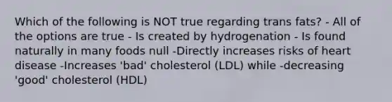 Which of the following is NOT true regarding trans fats? - All of the options are true - Is created by hydrogenation - Is found naturally in many foods null -Directly increases risks of heart disease -Increases 'bad' cholesterol (LDL) while -decreasing 'good' cholesterol (HDL)