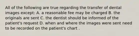 All of the following are true regarding the transfer of dental images except: A. a reasonable fee may be charged B. the originals are sent C. the dentist should be informed of the patient's request D. when and where the images were sent need to be recorded on the patient's chart .