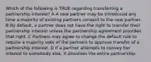 Which of the following is TRUE regarding transferring a partnership interest? A A new partner may be introduced any time a majority of existing partners consent to the new partner. B By default, a partner does not have the right to transfer their partnership interest unless the partnership agreement provides that right. C Partners may agree to change the default rule to require a majority vote of the partners to approve transfer of a partnership interest. D If a partner attempts to convey her interest to somebody else, it dissolves the entire partnership.