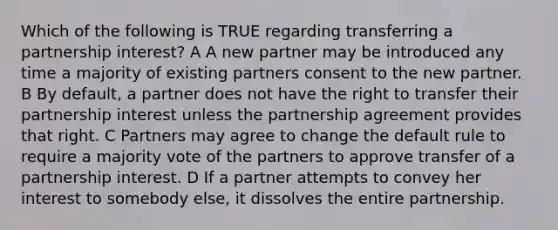 Which of the following is TRUE regarding transferring a partnership interest? A A new partner may be introduced any time a majority of existing partners consent to the new partner. B By default, a partner does not have the right to transfer their partnership interest unless the partnership agreement provides that right. C Partners may agree to change the default rule to require a majority vote of the partners to approve transfer of a partnership interest. D If a partner attempts to convey her interest to somebody else, it dissolves the entire partnership.