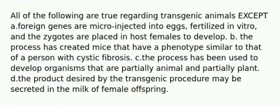 All of the following are true regarding transgenic animals EXCEPT a.foreign genes are micro-injected into eggs, fertilized in vitro, and the zygotes are placed in host females to develop. b. the process has created mice that have a phenotype similar to that of a person with cystic fibrosis. c.the process has been used to develop organisms that are partially animal and partially plant. d.the product desired by the transgenic procedure may be secreted in the milk of female offspring.