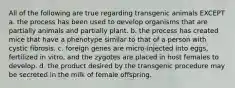 All of the following are true regarding transgenic animals EXCEPT a. the process has been used to develop organisms that are partially animals and partially plant. b. the process has created mice that have a phenotype similar to that of a person with cystic fibrosis. c. foreign genes are micro-injected into eggs, fertilized in vitro, and the zygotes are placed in host females to develop. d. the product desired by the transgenic procedure may be secreted in the milk of female offspring.