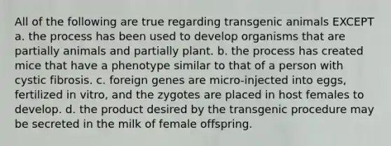 All of the following are true regarding transgenic animals EXCEPT a. the process has been used to develop organisms that are partially animals and partially plant. b. the process has created mice that have a phenotype similar to that of a person with cystic fibrosis. c. foreign genes are micro-injected into eggs, fertilized in vitro, and the zygotes are placed in host females to develop. d. the product desired by the transgenic procedure may be secreted in the milk of female offspring.