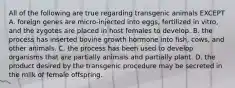 All of the following are true regarding transgenic animals EXCEPT A. foreign genes are micro-injected into eggs, fertilized in vitro, and the zygotes are placed in host females to develop. B. the process has inserted bovine growth hormone into fish, cows, and other animals. C. the process has been used to develop organisms that are partially animals and partially plant. D. the product desired by the transgenic procedure may be secreted in the milk of female offspring.