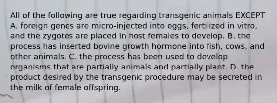 All of the following are true regarding transgenic animals EXCEPT A. foreign genes are micro-injected into eggs, fertilized in vitro, and the zygotes are placed in host females to develop. B. the process has inserted bovine growth hormone into fish, cows, and other animals. C. the process has been used to develop organisms that are partially animals and partially plant. D. the product desired by the transgenic procedure may be secreted in the milk of female offspring.