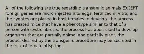 All of the following are true regarding <a href='https://www.questionai.com/knowledge/kZ7F5BZ0B2-transgenic-animals' class='anchor-knowledge'>transgenic animals</a> EXCEPT foreign genes are micro-injected into eggs, fertilized in vitro, and the zygotes are placed in host females to develop. the process has created mice that have a phenotype similar to that of a person with cystic fibrosis. the process has been used to develop organisms that are partially animal and partially plant. the product desired by the transgenic procedure may be secreted in the milk of female offspring.