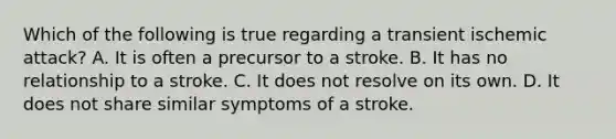 Which of the following is true regarding a transient ischemic​ attack? A. It is often a precursor to a stroke. B. It has no relationship to a stroke. C. It does not resolve on its own. D. It does not share similar symptoms of a stroke.