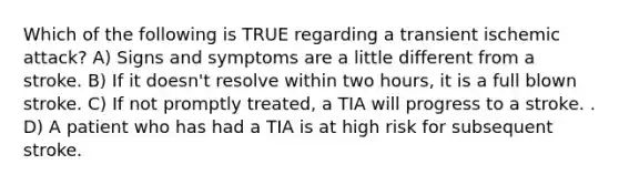 Which of the following is TRUE regarding a transient ischemic attack? A) Signs and symptoms are a little different from a stroke. B) If it doesn't resolve within two hours, it is a full blown stroke. C) If not promptly treated, a TIA will progress to a stroke. . D) A patient who has had a TIA is at high risk for subsequent stroke.