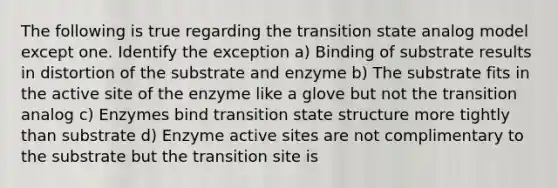 The following is true regarding the transition state analog model except one. Identify the exception a) Binding of substrate results in distortion of the substrate and enzyme b) The substrate fits in the active site of the enzyme like a glove but not the transition analog c) Enzymes bind transition state structure more tightly than substrate d) Enzyme active sites are not complimentary to the substrate but the transition site is