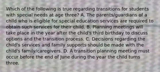 Which of the following is true regarding transitions for students with special needs at age three? A. The parents/guardians of a child who is eligible for special education services are required to obtain such services for their child. B. Planning meetings will take place in the year after the child's third birthday to discuss options and the transition process. C. Decisions regarding the child's services and family supports should be made with the child's family/caregivers. D. A transition planning meeting must occur before the end of June during the year the child turns three.