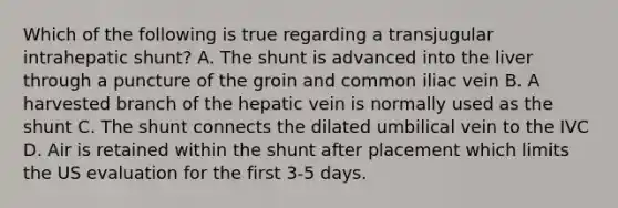 Which of the following is true regarding a transjugular intrahepatic shunt? A. The shunt is advanced into the liver through a puncture of the groin and common iliac vein B. A harvested branch of the hepatic vein is normally used as the shunt C. The shunt connects the dilated umbilical vein to the IVC D. Air is retained within the shunt after placement which limits the US evaluation for the first 3-5 days.