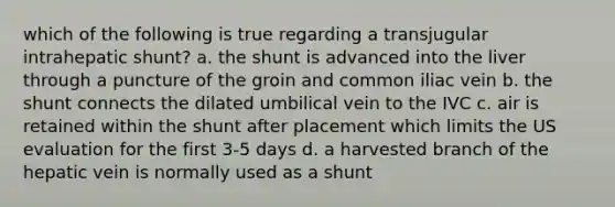 which of the following is true regarding a transjugular intrahepatic shunt? a. the shunt is advanced into the liver through a puncture of the groin and common iliac vein b. the shunt connects the dilated umbilical vein to the IVC c. air is retained within the shunt after placement which limits the US evaluation for the first 3-5 days d. a harvested branch of the hepatic vein is normally used as a shunt