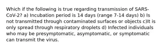 Which if the following is true regarding transmission of SARS-CoV-2? a) Incubation period is 14 days (range 7-14 days) b) Is not transmitted through contaminated surfaces or objects c)It is only spread through respiratory droplets d) Infected individuals who may be presymptomatic, asymptomatic, or symptomatic can transmit the virus.