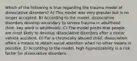 Which of the following is true regarding the trauma model of dissociative disorders? A) This model was very popular but is no longer accepted. B) According to the model, dissociative disorders develop secondary to severe trauma in adulthood (hint: key word is adulthood). C) The model posits that people are most likely to develop dissociative disorders after a motor vehicle accident. D) For a chronically abused child, dissociation offers a means to obtain social attention when no other means is possible. E) According to the model, high hypnotizability is a risk factor for dissociative disorders.