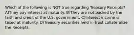 Which of the following is NOT true regarding Treasury Receipts? A)They pay interest at maturity. B)They are not backed by the faith and credit of the U.S. government. C)Interest income is taxed at maturity. D)Treasury securities held in trust collateralize the Receipts.