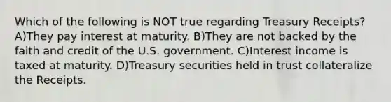 Which of the following is NOT true regarding Treasury Receipts? A)They pay interest at maturity. B)They are not backed by the faith and credit of the U.S. government. C)Interest income is taxed at maturity. D)Treasury securities held in trust collateralize the Receipts.