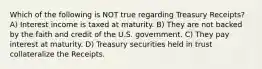 Which of the following is NOT true regarding Treasury Receipts? A) Interest income is taxed at maturity. B) They are not backed by the faith and credit of the U.S. government. C) They pay interest at maturity. D) Treasury securities held in trust collateralize the Receipts.