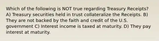 Which of the following is NOT true regarding Treasury Receipts? A) Treasury securities held in trust collateralize the Receipts. B) They are not backed by the faith and credit of the U.S. government C) Interest income is taxed at maturity. D) They pay interest at maturity.