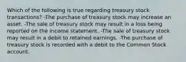 Which of the following is true regarding treasury stock transactions? -The purchase of treasury stock may increase an asset. -The sale of treasury stock may result in a loss being reported on the income statement. -The sale of treasury stock may result in a debit to retained earnings. -The purchase of treasury stock is recorded with a debit to the Common Stock account.