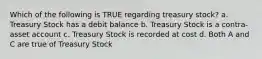 Which of the following is TRUE regarding treasury stock? a. Treasury Stock has a debit balance b. Treasury Stock is a contra-asset account c. Treasury Stock is recorded at cost d. Both A and C are true of Treasury Stock