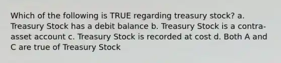 Which of the following is TRUE regarding treasury stock? a. Treasury Stock has a debit balance b. Treasury Stock is a contra-asset account c. Treasury Stock is recorded at cost d. Both A and C are true of Treasury Stock