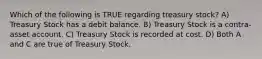 Which of the following is TRUE regarding treasury stock? A) Treasury Stock has a debit balance. B) Treasury Stock is a contra-asset account. C) Treasury Stock is recorded at cost. D) Both A and C are true of Treasury Stock.