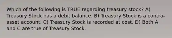 Which of the following is TRUE regarding treasury stock? A) Treasury Stock has a debit balance. B) Treasury Stock is a contra-asset account. C) Treasury Stock is recorded at cost. D) Both A and C are true of Treasury Stock.