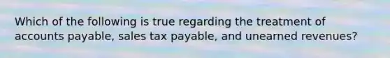 Which of the following is true regarding the treatment of accounts payable, sales tax payable, and unearned revenues?