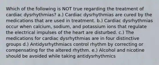 Which of the following is NOT true regarding the treatment of cardiac dysrhythmias? a.) Cardiac dysrhythmias are cured by the medications that are used in treatment. b.) Cardiac dysrhythmias occur when calcium, sodium, and potassium ions that regulate the electrical impulses of the heart are disturbed. c.) The medications for cardiac dysrhythmias are in four distinctive groups d.) Antidysrhythmiacs control rhythm by correcting or compensating for the altered rhythm. e.) Alcohol and nicotine should be avoided while taking antidysrhythmics