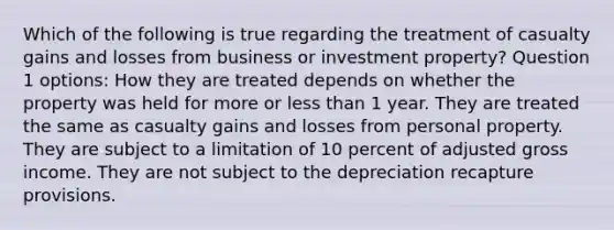 Which of the following is true regarding the treatment of casualty gains and losses from business or investment property? Question 1 options: How they are treated depends on whether the property was held for more or less than 1 year. They are treated the same as casualty gains and losses from personal property. They are subject to a limitation of 10 percent of adjusted gross income. They are not subject to the depreciation recapture provisions.