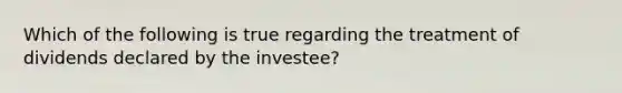 Which of the following is true regarding the treatment of dividends declared by the investee?