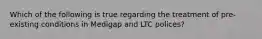 Which of the following is true regarding the treatment of pre-existing conditions in Medigap and LTC polices?