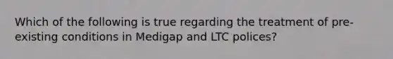 Which of the following is true regarding the treatment of pre-existing conditions in Medigap and LTC polices?